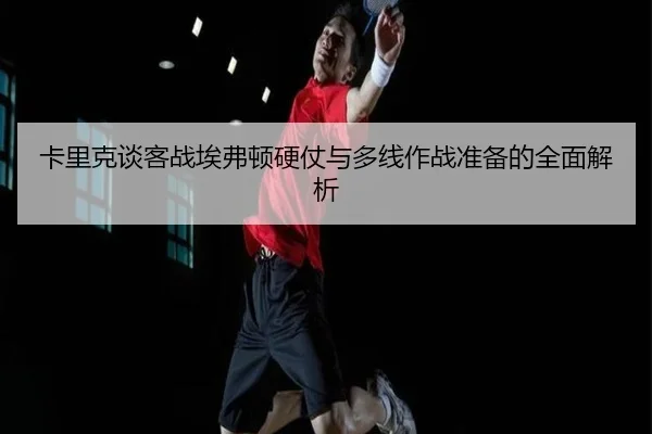 卡里克谈客战埃弗顿硬仗与多线作战准备的全面解析